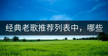 经典老歌推荐列表中，哪些歌曲值得一听？分享几首经典老歌推荐？-千羽学社