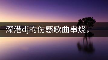 深港dj的伤感歌曲串烧，哪些最让人动容？-千羽学社