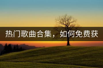 热门歌曲合集，如何免费获取？-千羽学社