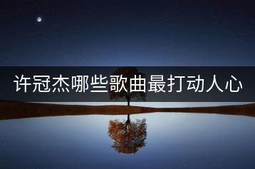 许冠杰哪些歌曲最打动人心，排名前十的是哪些？-千羽学社