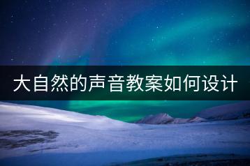 大自然的声音教案如何设计？有没有经验可以分享？-千羽学社