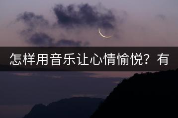 怎样用音乐让心情愉悦？有哪些推荐歌曲？-千羽学社