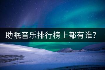 助眠音乐排行榜上都有谁？助眠好听的音乐推荐哪几首？-千羽学社