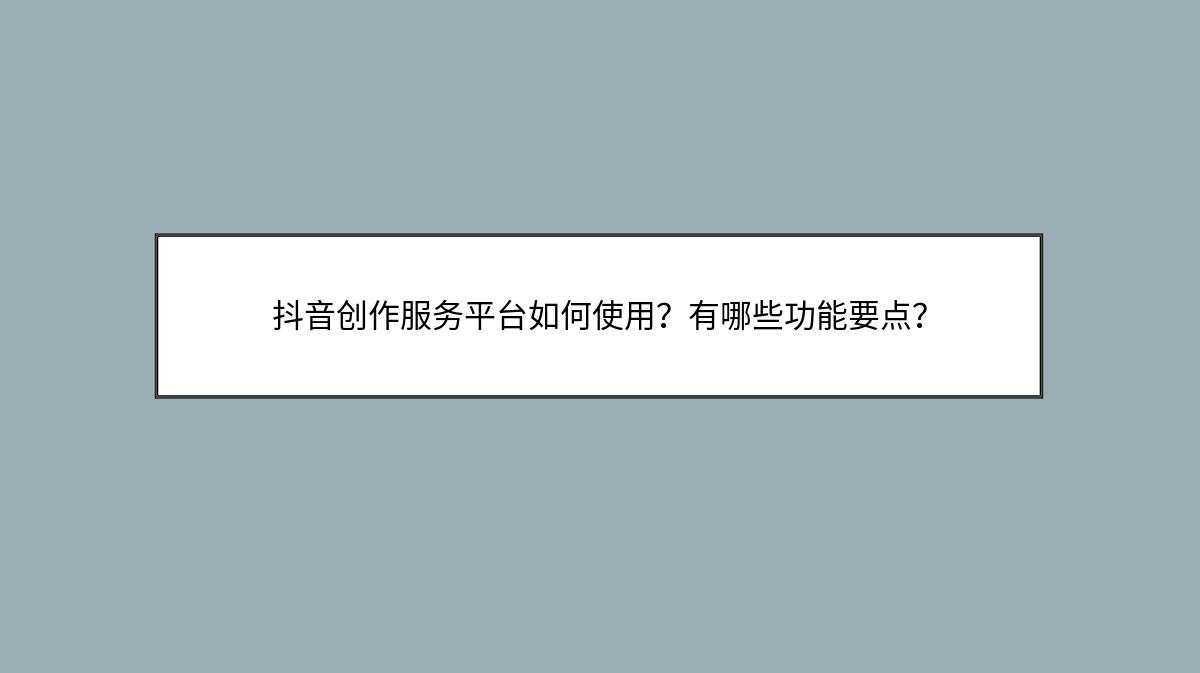 抖音创作服务平台如何使用？有哪些功能要点？