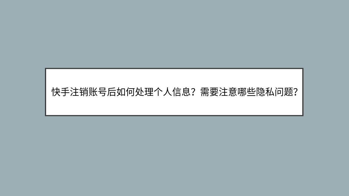 快手注销账号后如何处理个人信息？需要注意哪些隐私问题？