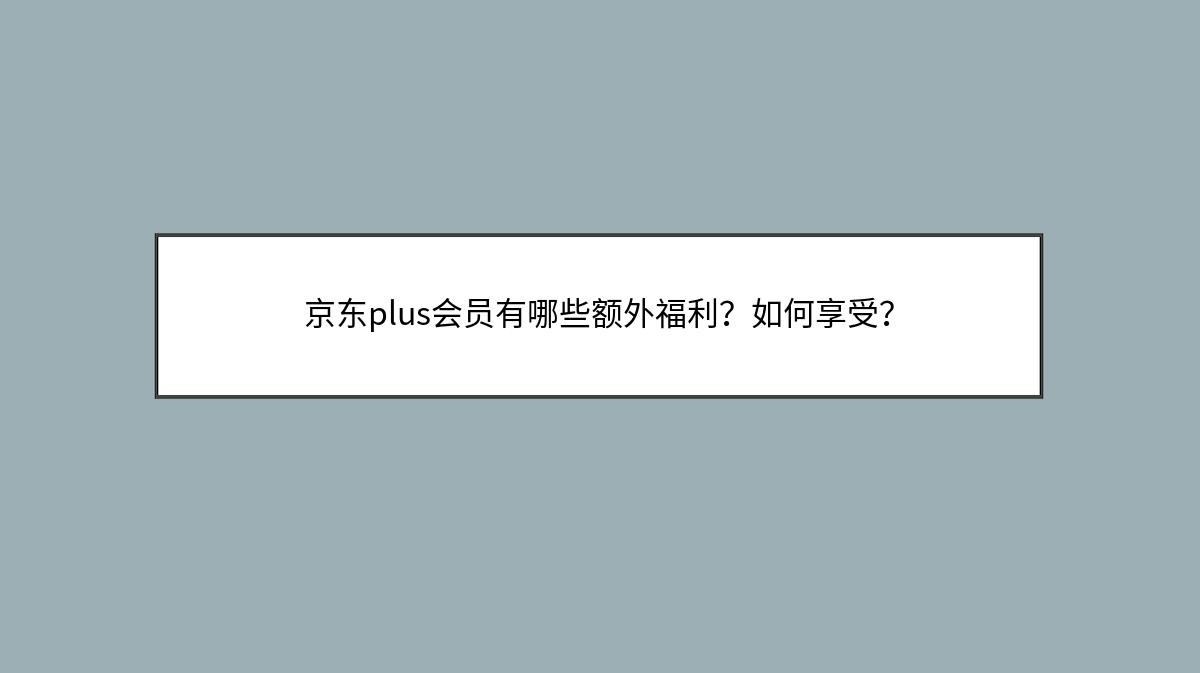 京东plus会员有哪些额外福利？如何享受？