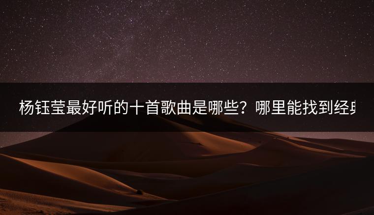 杨钰莹最好听的十首歌曲是哪些？哪里能找到经典老歌500首？
