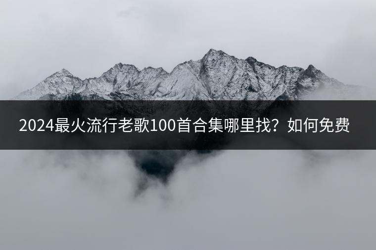 2024最火流行老歌100首合集哪里找？如何免费下载？