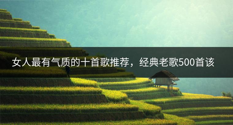 女人最有气质的十首歌推荐，经典老歌500首该如何选择？