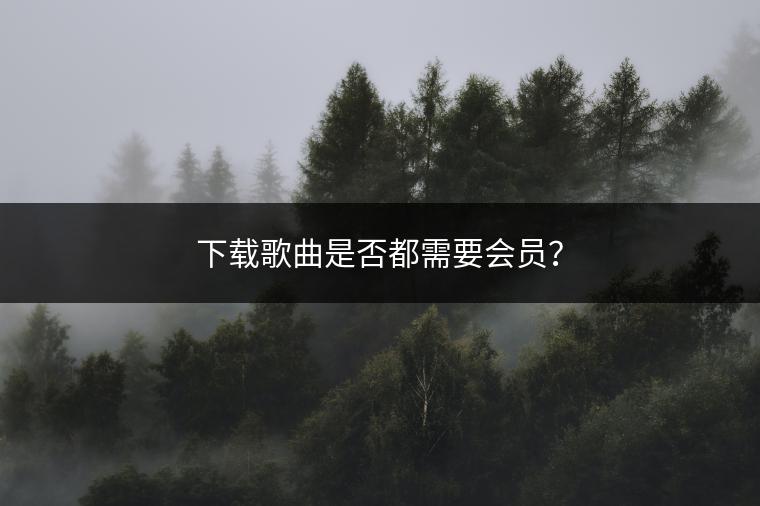 下载歌曲是否都需要会员？
