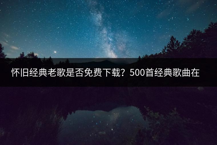 怀旧经典老歌是否免费下载？500首经典歌曲在哪里听？