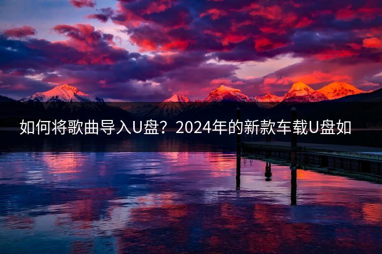 如何将歌曲导入U盘？2024年的新款车载U盘如何选择？