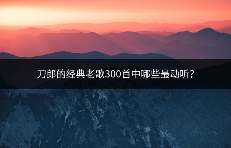 刀郎的经典老歌300首中哪些最动听？