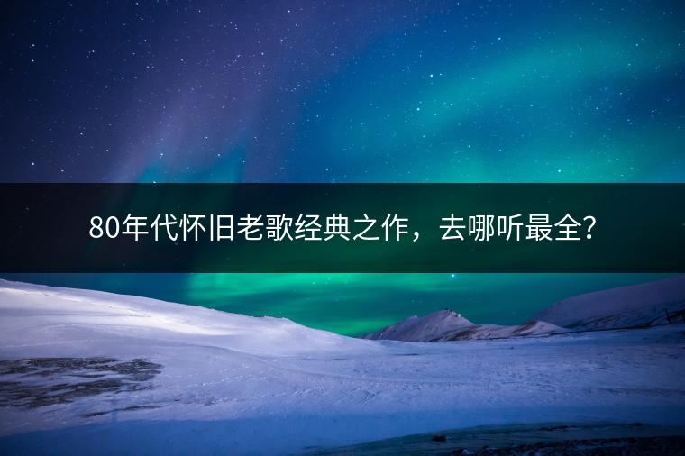 80年代怀旧老歌经典之作，去哪听最全？