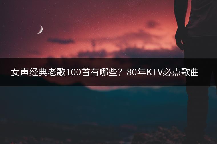 女声经典老歌100首有哪些？80年KTV必点歌曲推荐是哪些？