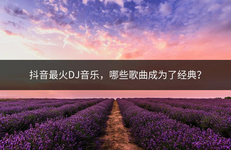 抖音最火DJ音乐，哪些歌曲成为了经典？