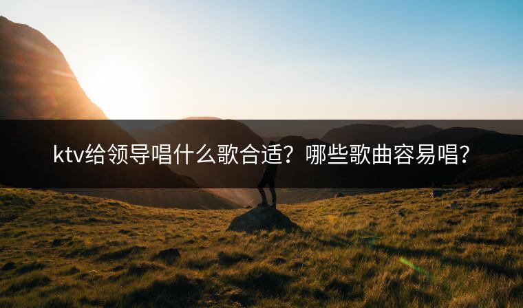 ktv给领导唱什么歌合适？哪些歌曲容易唱？