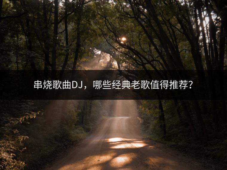 串烧歌曲DJ，哪些经典老歌值得推荐？