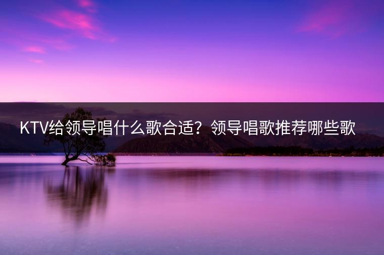 KTV给领导唱什么歌合适？领导唱歌推荐哪些歌曲？