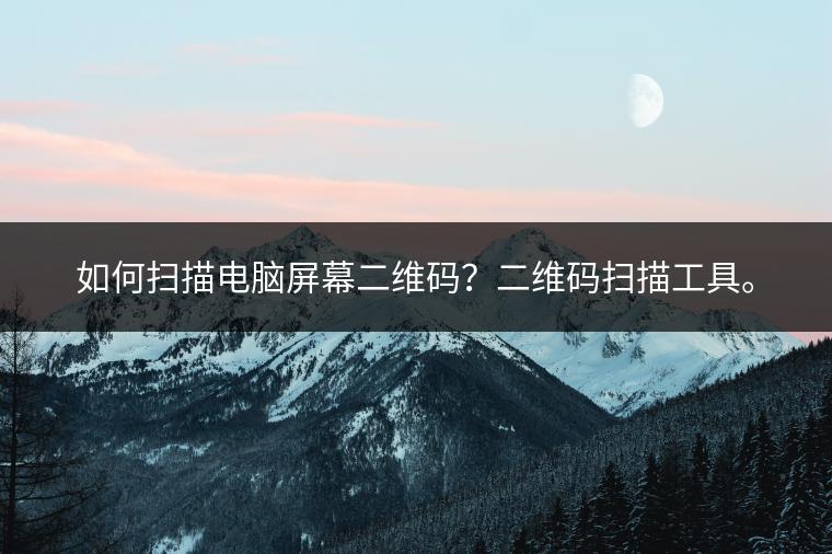 如何扫描电脑屏幕二维码？二维码扫描工具。