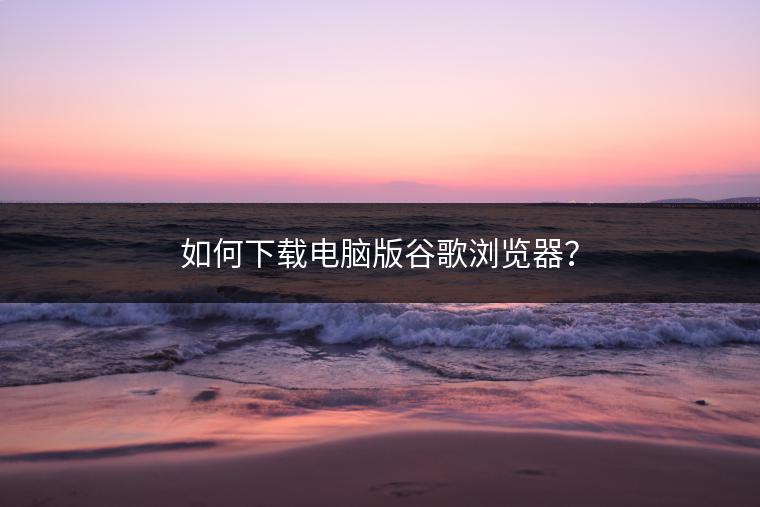 如何下载电脑版谷歌浏览器？