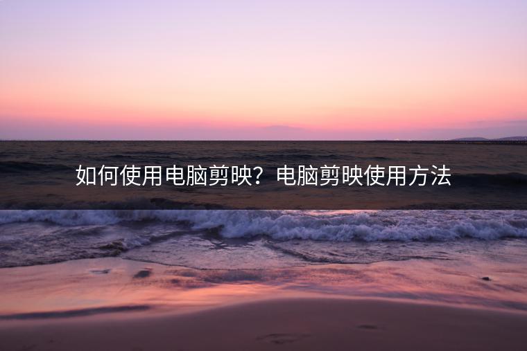 如何使用电脑剪映？电脑剪映使用方法