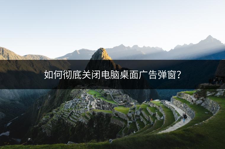 如何彻底关闭电脑桌面广告弹窗？