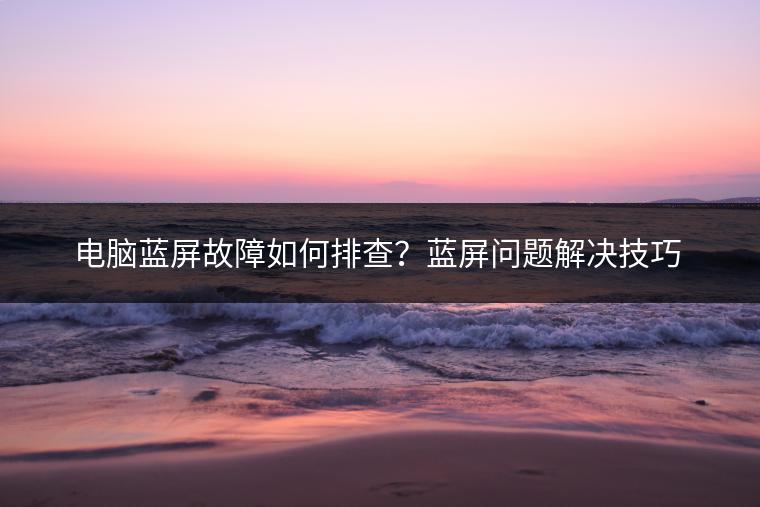 电脑蓝屏故障如何排查？蓝屏问题解决技巧