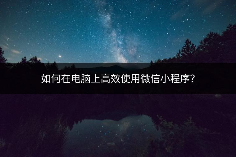 如何在电脑上高效使用微信小程序？