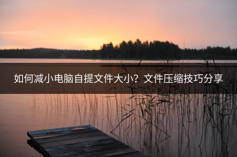 如何减小电脑自提文件大小？文件压缩技巧分享