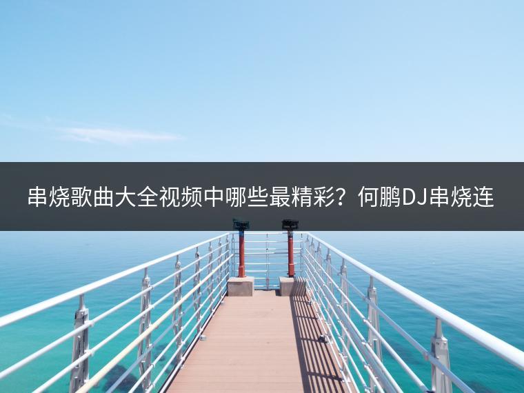 串烧歌曲大全视频中哪些最精彩？何鹏DJ串烧连唱哪首最火？