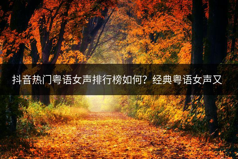 抖音热门粤语女声排行榜如何？经典粤语女声又该怎么排名？