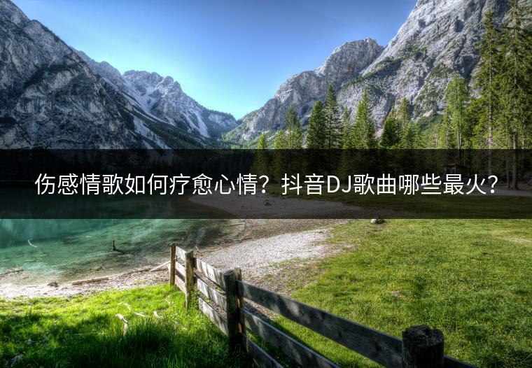 伤感情歌如何疗愈心情？抖音DJ歌曲哪些最火？