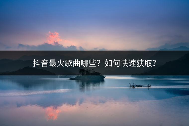 抖音最火歌曲哪些？如何快速获取？