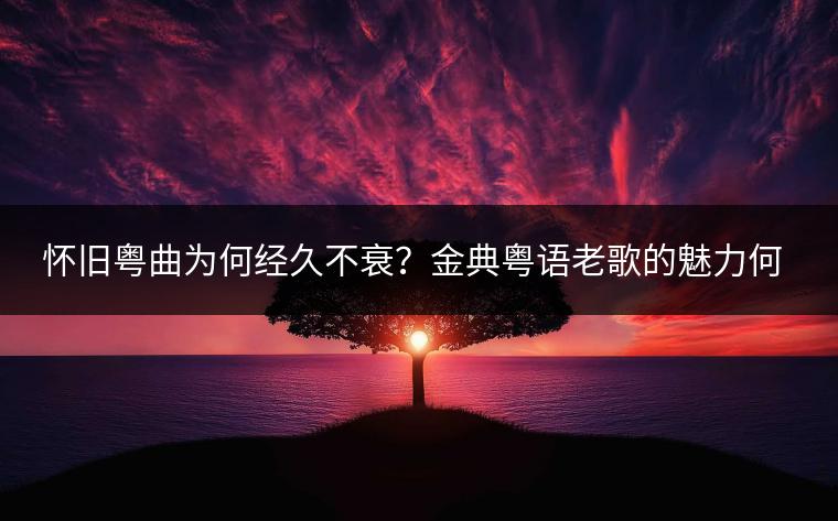 怀旧粤曲为何经久不衰？金典粤语老歌的魅力何在？