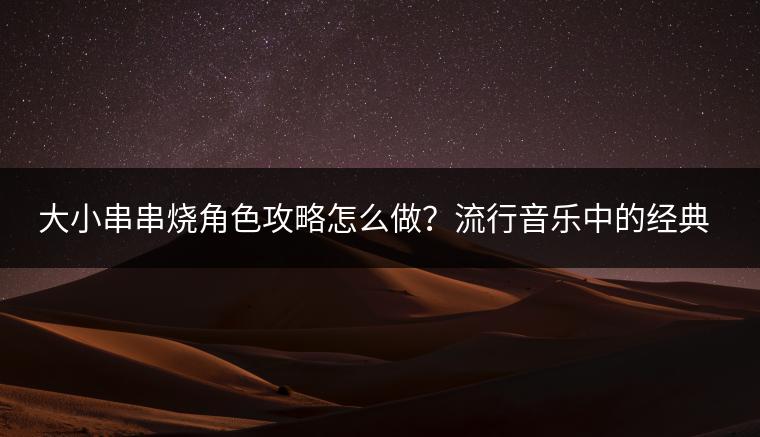 大小串串烧角色攻略怎么做？流行音乐中的经典歌曲有哪些？