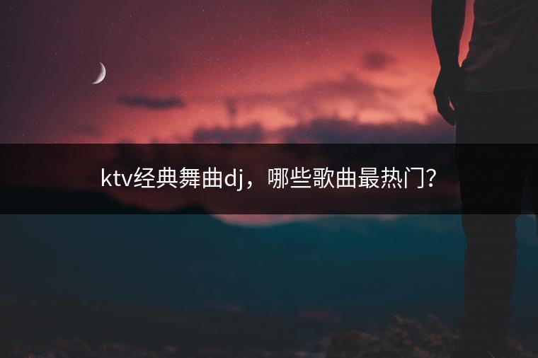 ktv经典舞曲dj，哪些歌曲最热门？