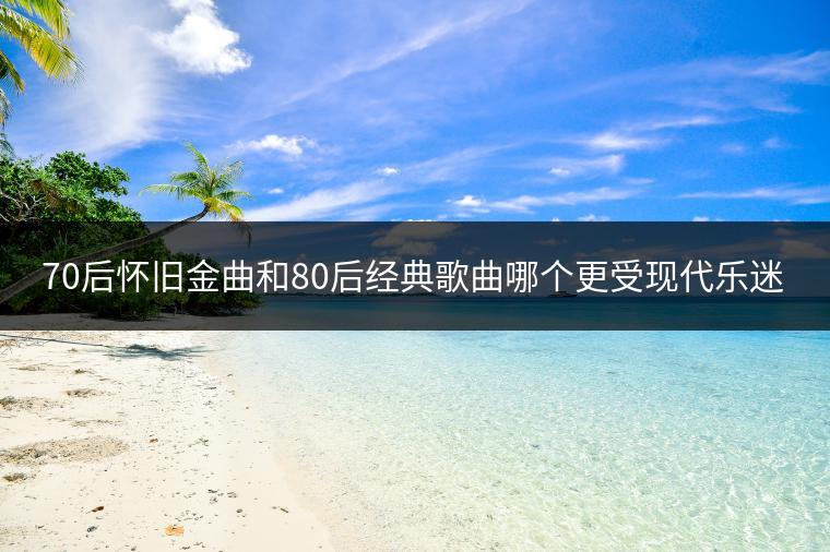 70后怀旧金曲和80后经典歌曲哪个更受现代乐迷喜爱？