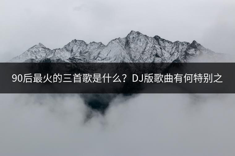 90后最火的三首歌是什么？DJ版歌曲有何特别之处？
