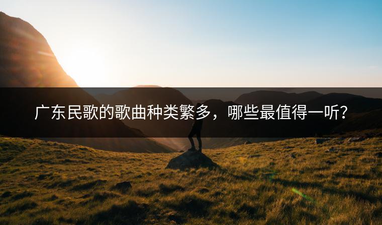 广东民歌的歌曲种类繁多，哪些最值得一听？