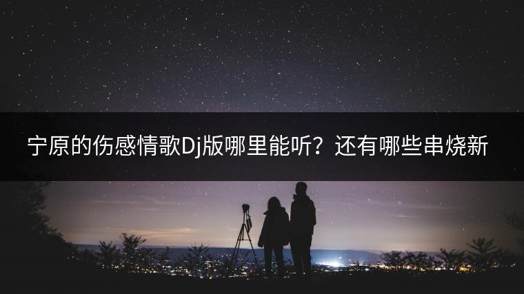 宁原的伤感情歌Dj版哪里能听？还有哪些串烧新歌推荐？