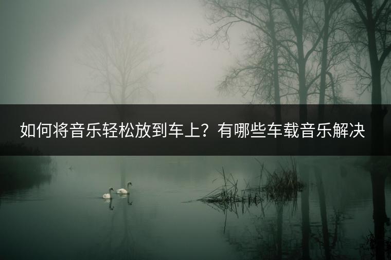 如何将音乐轻松放到车上？有哪些车载音乐解决方案？