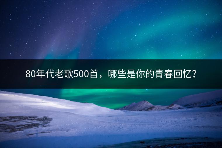 80年代老歌500首，哪些是你的青春回忆？