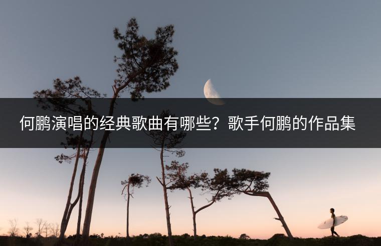 何鹏演唱的经典歌曲有哪些？歌手何鹏的作品集推荐！