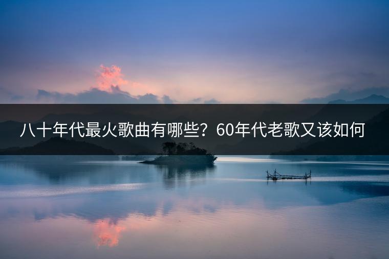 八十年代最火歌曲有哪些？60年代老歌又该如何欣赏？