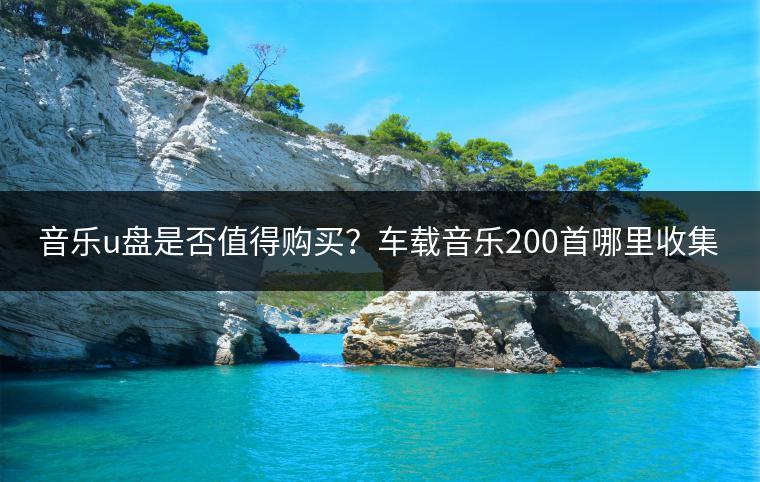 音乐u盘是否值得购买？车载音乐200首哪里收集？