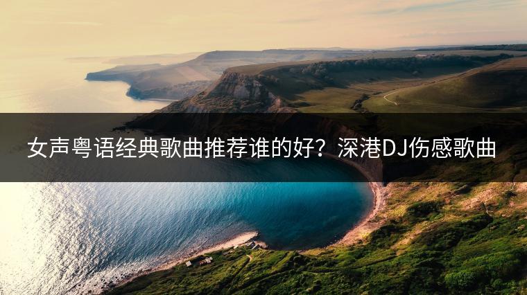 女声粤语经典歌曲推荐谁的好？深港DJ伤感歌曲大盘点！