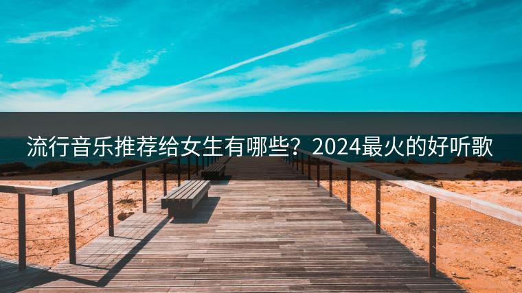 流行音乐推荐给女生有哪些？2024最火的好听歌曲是什么？
