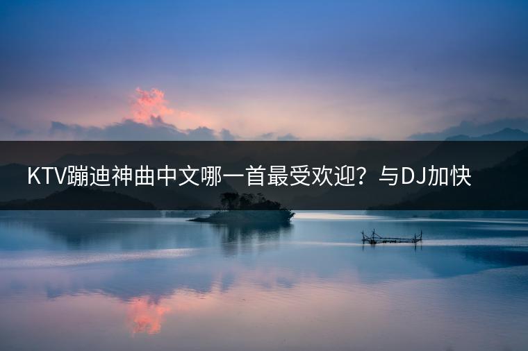 KTV蹦迪神曲中文哪一首最受欢迎？与DJ加快版歌曲相比哪个更