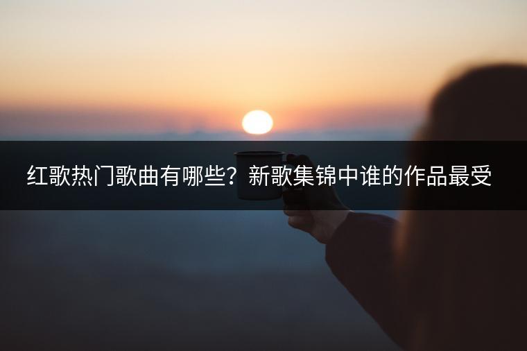 红歌热门歌曲有哪些？新歌集锦中谁的作品最受欢迎？
